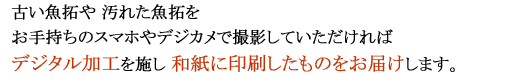 古い魚拓や汚れた魚拓をお手持ちのスマホやデジカメで撮影してメールしていただければ、デジタル加工を施し和紙に印刷したものをお届けします。